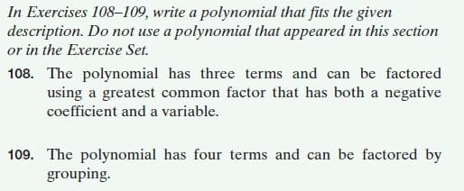 In Exercises 108-109, write a polynomial that fits the given
description. Do not use a polynomial that appeared in this section
or in the Exercise Set.
108. The polynomial has three terms and can be factored
using a greatest common factor that has both a negative
coefficient and a variable.
109. The polynomial has four terms and can be factored by
grouping.
