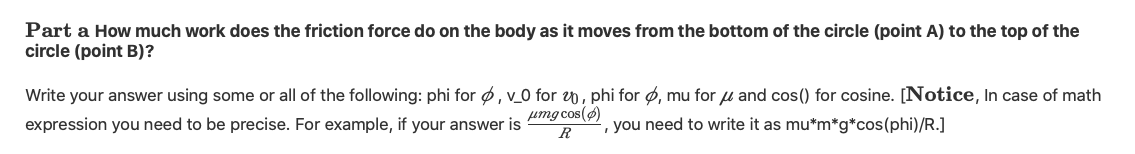 Part a How much work does the friction force do on the body as it moves from the bottom of the circle (point A) to the top of the
circle (point B)?
Write your answer using some or all of the following: phi for ø, v_0 for 0, phi for ø, mu for u and cos() for cosine. [Notice, In case of math
umg cos(ø)
R
expression you need to be precise. For example, if your answer is
', you need to write it as mu*m*g*cos(phi)/R.]
