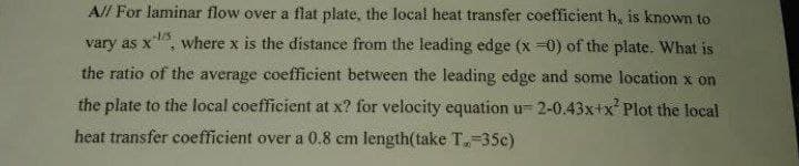 A// For laminar flow over a flat plate, the local heat transfer coefficient h, is known to
-1/5
vary as x where x is the distance from the leading edge (x =0) of the plate. What is
3
the ratio of the average coefficient between the leading edge and some location x on
the plate to the local coefficient at x? for velocity equation u 2-0.43x+x² Plot the local
heat transfer coefficient over a 0.8 cm length(take T-35c)