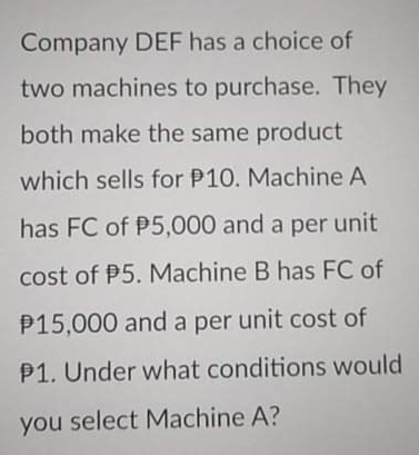 Company DEF has a choice of
two machines to purchase. They
both make the same product
which sells for P10. Machine A
has FC of P5,000 and a per unit
cost of P5. Machine B has FC of
P15,000 and a per unit cost of
P1. Under what conditions would
you select Machine A?
