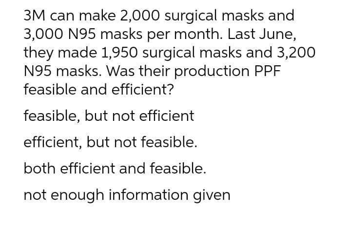 3M can make 2,000 surgical masks and
3,000 N95 masks per month. Last June,
they made 1,950 surgical masks and 3,200
N95 masks. Was their production PPF
feasible and efficient?
feasible, but not efficient
efficient, but not feasible.
both efficient and feasible.
not enough information given
