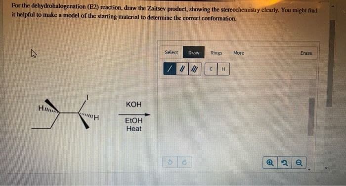For the dehydrohalogenation (E2) reaction, draw the Zaitsev product, showing the stereochemistry clearly. You might find
it helpful to make a model of the starting material to determine the correct conformation.
Hi
H
KOH
EtOH
Heat
Select Draw Rings
More
Erase
C H
@2 a