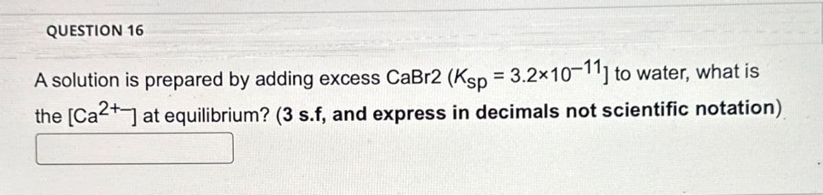 QUESTION 16
A solution is prepared by adding excess CaBr2 (Ksp = 3.2×10-11] to water, what is
the [Ca2+] at equilibrium? (3 s.f, and express in decimals not scientific notation)