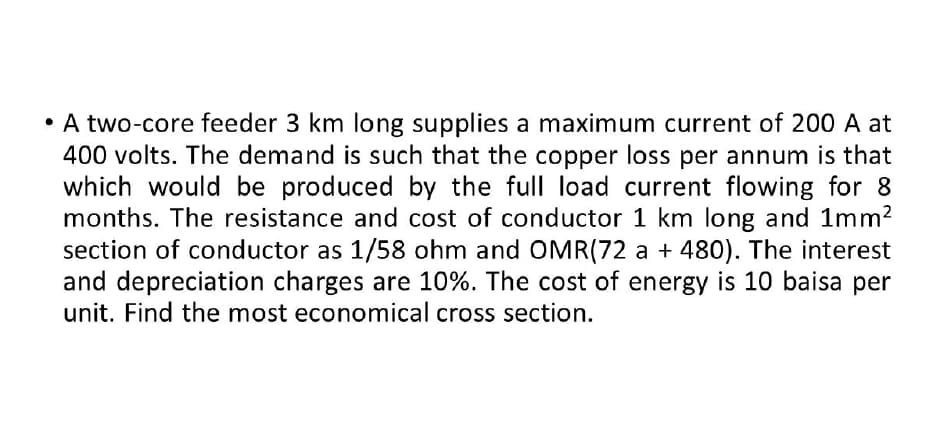 • A two-core feeder 3 km long supplies a maximum current of 200 A at
400 volts. The demand is such that the copper loss per annum is that
which would be produced by the full load current flowing for 8
months. The resistance and cost of conductor 1 km long and 1mm²
section of conductor as 1/58 ohm and OMR(72 a + 480). The interest
and depreciation charges are 10%. The cost of energy is 10 baisa per
unit. Find the most economical cross section.
