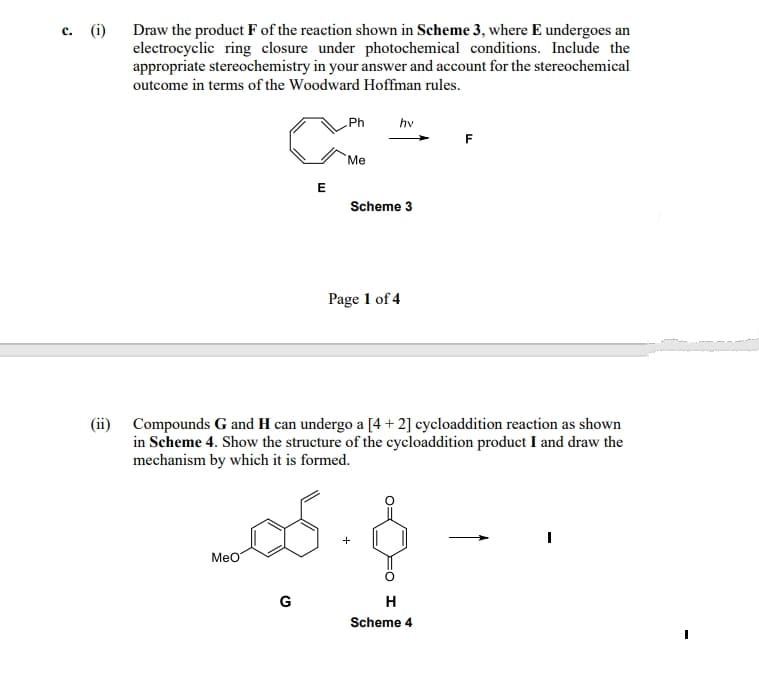 с. (i)
Draw the product F of the reaction shown in Scheme 3, where E undergoes an
electrocyclic ring closure under photochemical conditions. Include the
appropriate stereochemistry in your answer and account for the stereochemical
outcome in terms of the Woodward Hoffman rules.
Ph
hv
F
Me
E
Scheme 3
Page 1 of 4
(ii) Compounds G and H can undergo a [4 + 2] cycloaddition reaction as shown
in Scheme 4. Show the structure of the cycloaddition product I and draw the
mechanism by which it is formed.
MeO
G
H
Scheme 4
