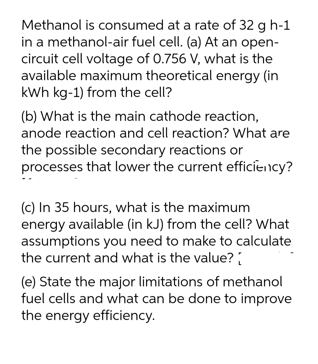 Methanol is consumed at a rate of 32 g h-1
in a methanol-air fuel cell. (a) At an open-
circuit cell voltage of 0.756 V, what is the
available maximum theoretical energy (in
kWh kg-1) from the cell?
(b) What is the main cathode reaction,
anode reaction and cell reaction? What are
the possible secondary reactions or
processes that lower the current efficiency?
(c) In 35 hours, what is the maximum
energy available (in kJ) from the cell? What
assumptions you need to make to calculate
the current and what is the value?
(e) State the major limitations of methanol
fuel cells and what can be done to improve
the energy efficiency.
