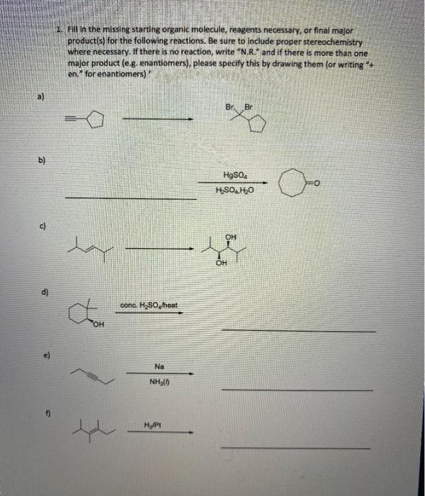 1. Fill in the missing starting organic molecule, reagents necessary, or final major
product(s) for the following reactions. Be sure to include proper stereochemistry
where necessary. If there is no reaction, write "N.R. and if there is more than one
major product (e.g. enantiomers), please specify this by drawing them (or writing "+
en." for enantiomers)
Br
Br
b)
HSO,HO
d)
cono. H,SO, heat
OR
HO
Na
NH,()
HPI
