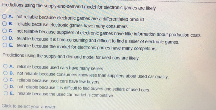 Predictions using the supply-and-demand model for electronic games are likely
A. not reliable because electronic games are a differentiated product
B. reliable because electronic games have many consumers.
C. not reliable because suppliers of electronic games have little information about production costs.
D. reliable because it is time-consuming and difficult to find a seller of electronic games.
O E. reliable because the market for electronic games have many competitors.
Predictions using the supply-and-demand model for used cars are likely
A. reliable because used cars have many sellers.
B. not reliable because consumers know less than suppliers about used car quality.
C. reliable because used cars have few buyers.
D. not reliable because it is difficult to find buyers and sellers of used cars.
E. reliable because the used car market is competitive.
Click to select your answer.
