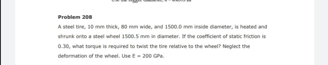 Problem 208
A steel tire, 10 mm thick, 80 mm wide, and 1500.0 mm inside diameter, is heated and
shrunk onto a steel wheel 1500.5 mm in diameter. If the coefficient of static friction is
0.30, what torque is required to twist the tire relative to the wheel? Neglect the
deformation of the wheel. Use E = 200 GPa.

