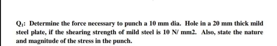 Qi: Determine the force necessary to punch a 10 mm dia. Hole in a 20 mm thick mild
steel plate, if the shearing strength of mild steel is 10 N/ mm2. Also, state the nature
and magnitude of the stress in the punch.
