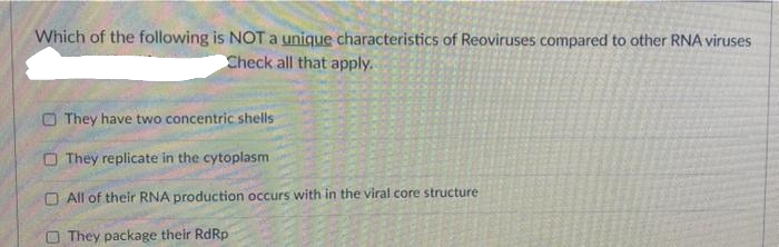 Which of the following is NOT a unique characteristics of Reoviruses compared to other RNA viruses
Check all that apply.
O They have two concentric shells
O They replicate in the cytoplasm
O All of their RNA production occurs with in the viral core structure
O They package their RdRp
