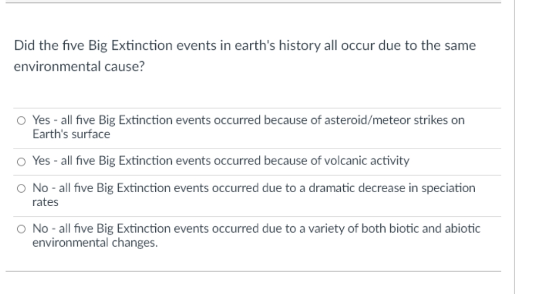Did the five Big Extinction events in earth's history all occur due to the same
environmental cause?
O Yes - all five Big Extinction events occurred because of asteroid/meteor strikes on
Earth's surface
Yes - all five Big Extinction events occurred because of volcanic activity
O No - all five Big Extinction events occurred due to a dramatic decrease in speciation
rates
O No - all five Big Extinction events occurred due to a variety of both biotic and abiotic
environmental changes.