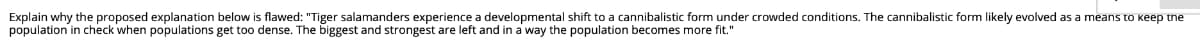 Explain why the proposed explanation below is flawed: "Tiger salamanders experience a developmental shift to a cannibalistic form under crowded conditions. The cannibalistic form likely evolved as a means to keep tne
population in check when populations get too dense. The biggest and strongest are left and in a way the population becomes more fit."
