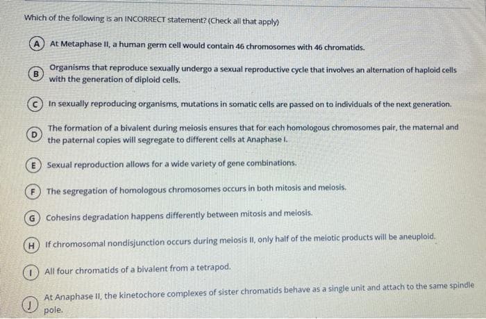 Which of the following is an INCORRECT statement? (Check all that apply)
A At Metaphase II, a human germ cell would contain 46 chromosomes with 46 chromatids.
Organisms that reproduce sexually undergo a sexual reproductive cycle that involves an alternation of haploid cells
B
with the generation of diploid cells.
In sexually reproducing organisms, mutations in somatic cells are passed on to individuals of the next generation.
The formation of a bivalent during meiosis ensures that for each homologous chromosomes pair, the maternal and
the paternal copies will segregate to different cells at Anaphase I.
Sexual reproduction allows for a wide variety of gene combinations.
The segregation of homologous chromosomes occurs in both mitosis and melosis.
G Cohesins degradation happens differently between mitosis and meiosis.
If chromosomal nondisjunction occurs during meiosis II, only half of the melotic products will be aneuploid.
(1) All four chromatids of a bivalent from a tetrapod.
At Anaphase II, the kinetochore complexes of sister chromatids behave as a single unit and attach to the same spindle
pole.
