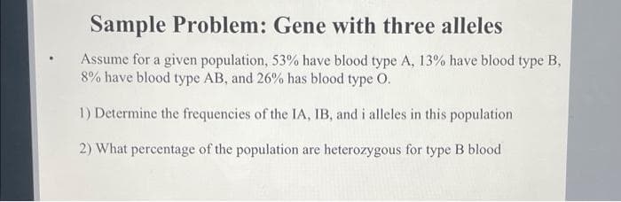 Sample Problem: Gene with three alleles
Assume for a given population, 53% have blood type A, 13% have blood type B,
8% have blood type AB, and 26% has blood type O.
1) Determine the frequencies of the IA, IB, and i alleles in this population
2) What percentage of the population are heterozygous for type B blood
