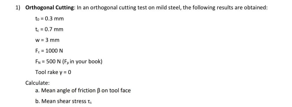 1) Orthogonal Cutting: In an orthogonal cutting test on mild steel, the following results are obtained:
to = 0.3 mm
tc = 0.7 mm
w = 3 mm
Fc = 1000 N
FN = 500 N (Fp in your book)
Tool rake y = 0
Calculate:
a. Mean angle of friction ß on tool face
b. Mean shear stress Ts