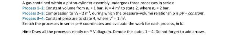 A gas contained within a piston-cylinder assembly undergoes three processes in series:
Process 1-2: Constant volume from p₁ = 1 bar, V₁ = 4 m³ to state 2, where p2 = 2 bar.
Process 2-3: Compression to V3 = 2 m³, during which the pressure-volume relationship is pV = constant.
Process 3-4: Constant pressure to state 4, where V4 = 1 m³.
Sketch the processes in series p-V coordinates and evaluate the work for each process, in kJ.
Hint: Draw all the processes neatly on P-V diagram. Denote the states 1-4. Do not forget to add arrows.