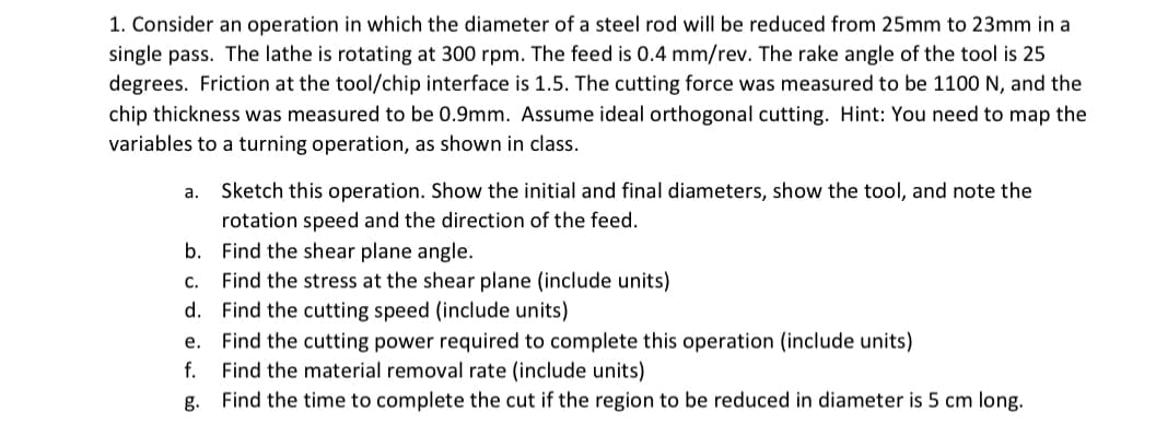 1. Consider an operation in which the diameter of a steel rod will be reduced from 25mm to 23mm in a
single pass. The lathe is rotating at 300 rpm. The feed is 0.4 mm/rev. The rake angle of the tool is 25
degrees. Friction at the tool/chip interface is 1.5. The cutting force was measured to be 1100 N, and the
chip thickness was measured to be 0.9mm. Assume ideal orthogonal cutting. Hint: You need to map the
variables to a turning operation, as shown in class.
a.
Sketch this operation. Show the initial and final diameters, show the tool, and note the
rotation speed and the direction of the feed.
b. Find the shear plane angle.
C.
Find the stress at the shear plane (include units)
d. Find the cutting speed (include units)
e. Find the cutting power required to complete this operation (include units)
f.
Find the material removal rate (include units)
g.
Find the time to complete the cut if the region to be reduced in diameter is 5 cm long.
