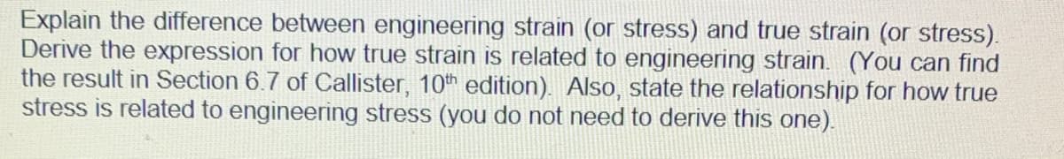 Explain the difference between engineering strain (or stress) and true strain (or stress).
Derive the expression for how true strain is related to engineering strain. (You can find
the result in Section 6.7 of Callister, 10th edition). Also, state the relationship for how true
stress is related to engineering stress (you do not need to derive this one).