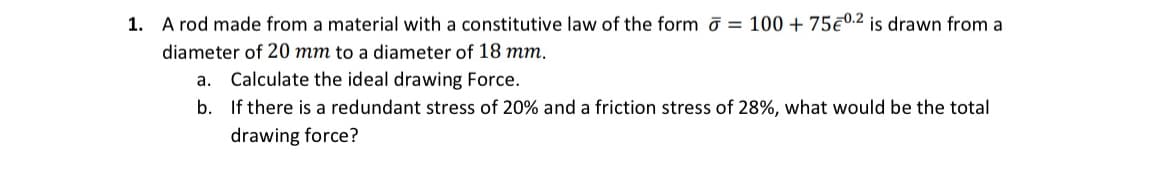 1. A rod made from a material with a constitutive law of the form σ = 100 + 75€ 0.2 is drawn from a
diameter of 20 mm to a diameter of 18 mm.
Calculate the ideal drawing Force.
b. If there is a redundant stress of 20% and a friction stress of 28%, what would be the total
drawing force?