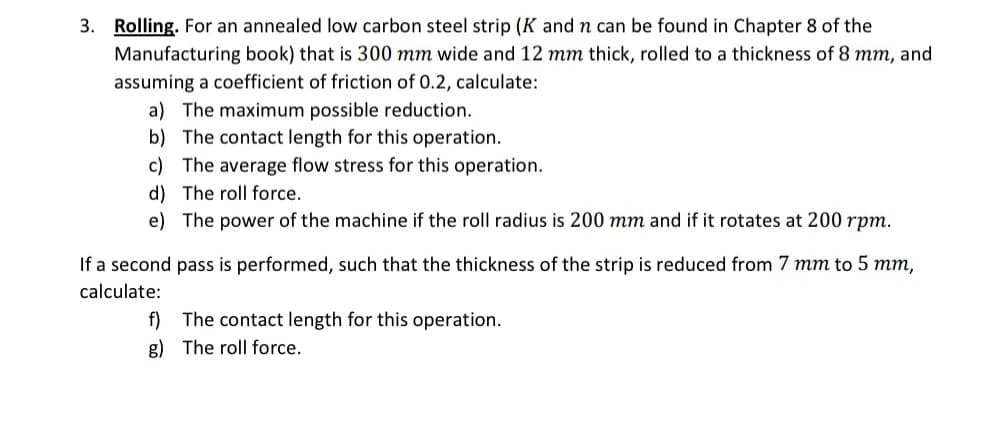 3. Rolling. For an annealed low carbon steel strip (K and n can be found in Chapter 8 of the
Manufacturing book) that is 300 mm wide and 12 mm thick, rolled to a thickness of 8 mm, and
assuming a coefficient of friction of 0.2, calculate:
a) The maximum possible reduction.
b) The contact length for this operation.
c) The average flow stress for this operation.
d) The roll force.
e) The power of the machine if the roll radius is 200 mm and if it rotates at 200 rpm.
If a second pass is performed, such that the thickness of the strip is reduced from 7 mm to 5 mm,
calculate:
f) The contact length for this operation.
g) The roll force.