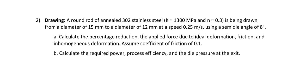 2) Drawing: A round rod of annealed 302 stainless steel (K = 1300 MPa and n = 0.3) is being drawn
from a diameter of 15 mm to a diameter of 12 mm at a speed 0.25 m/s, using a semidie angle of 8º.
a. Calculate the percentage reduction, the applied force due to ideal deformation, friction, and
inhomogeneous deformation. Assume coefficient of friction of 0.1.
b. Calculate the required power, process efficiency, and the die pressure at the exit.