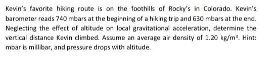 Kevin's favorite hiking route is on the foothills of Rocky's in Colorado. Kevin's
barometer reads 740 mbars at the beginning of a hiking trip and 630 mbars at the end.
Neglecting the effect of altitude on local gravitational acceleration, determine the
vertical distance Kevin climbed. Assume an average air density of 1.20 kg/m³. Hint:
mbar is millibar, and pressure drops with altitude.