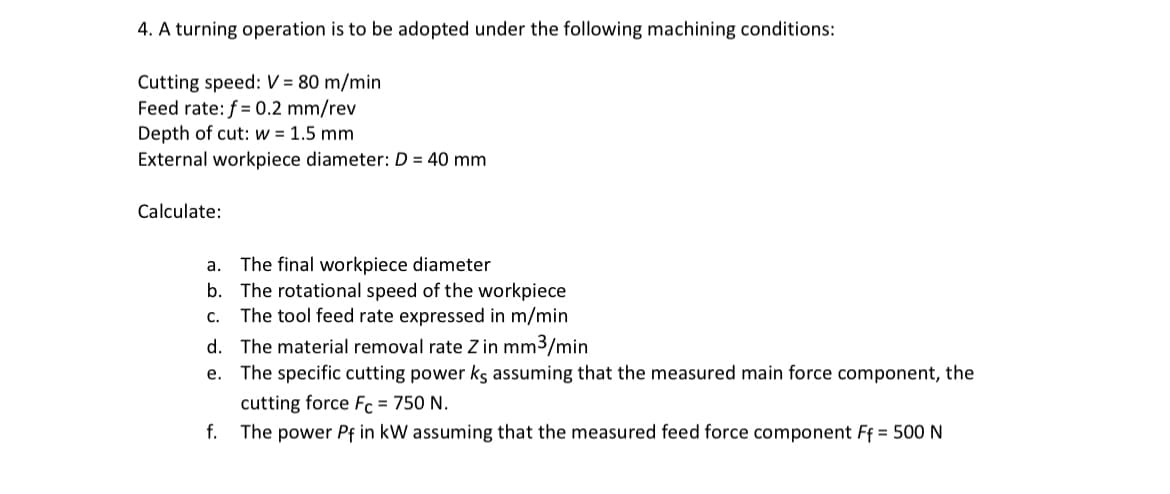 4. A turning operation is to be adopted under the following machining conditions:
Cutting speed: V=80 m/min
Feed rate: f=0.2 mm/rev
Depth of cut: w = 1.5 mm
External workpiece diameter: D = 40 mm
Calculate:
a. The final workpiece diameter
b. The rotational speed of the workpiece
C.
The tool feed rate expressed in m/min
d. The material removal rate Z in mm³/min
e. The specific cutting power ks assuming that the measured main force component, the
cutting force Fe = 750 N.
f. The power Pf in kW assuming that the measured feed force component Ff = 500 N