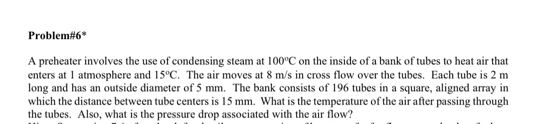 Problem#6*
A preheater involves the use of condensing steam at 100°C on the inside of a bank of tubes to heat air that
enters at 1 atmosphere and 15°C. The air moves at 8 m/s in cross flow over the tubes. Each tube is 2 m
long and has an outside diameter of 5 mm. The bank consists of 196 tubes in a square, aligned array in
which the distance between tube centers is 15 mm. What is the temperature of the air after passing through
the tubes. Also, what is the pressure drop associated with the air flow?