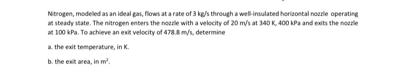 Nitrogen, modeled as an ideal gas, flows at a rate of 3 kg/s through a well-insulated horizontal nozzle operating
at steady state. The nitrogen enters the nozzle with a velocity of 20 m/s at 340 K, 400 kPa and exits the nozzle
at 100 kPa. To achieve an exit velocity of 478.8 m/s, determine
a. the exit temperature, in K.
b. the exit area, in m².