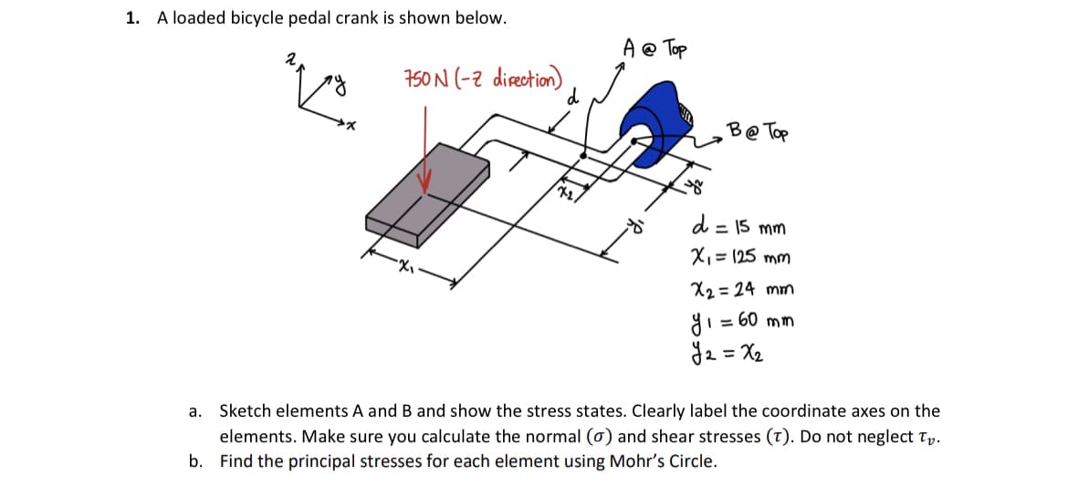 1. A loaded bicycle pedal crank is shown below.
q
750N (2 direction)
72/
A @ Top
8
yo
B@ Top
d = 15 mm
x₁ = 125 mm
x2 = 24 mm
y₁ = 60 mm
у2=X2
a.
Sketch elements A and B and show the stress states. Clearly label the coordinate axes on the
elements. Make sure you calculate the normal (o) and shear stresses (T). Do not neglect Tv.
Find the principal stresses for each element using Mohr's Circle.
b.