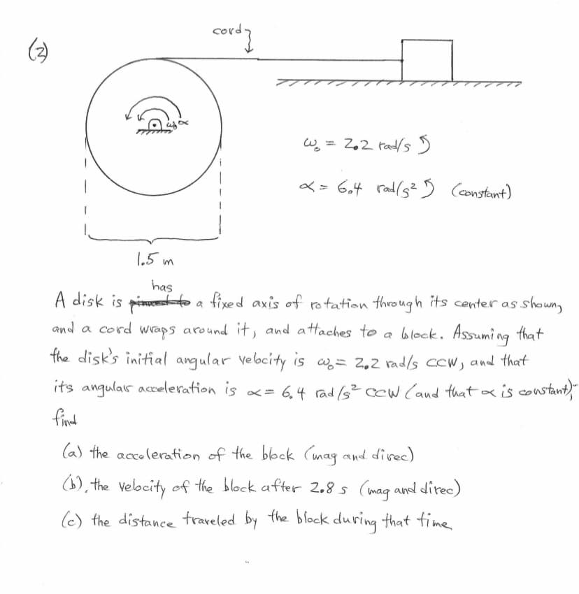 cord]
w = 2.2 rad/s 5
x = 604 rad(5²5 (constant)
1.5 m
has
A disk is
to a fixed axis of rotation through its center as shown,
and a cord wraps around it, and attaches to a block. Assuming that
the disk's initial angular velocity is w = 2.2 rad/s CCW, and that
its angular acceleration is α = 6₁4 rad /s² cew (and that x is constant),""
fined
(a) the acceleration of the block (mag and direc)
(b), the velocity of the block after 2.8s (mag and direc)
(c) the distance traveled by the block during that time