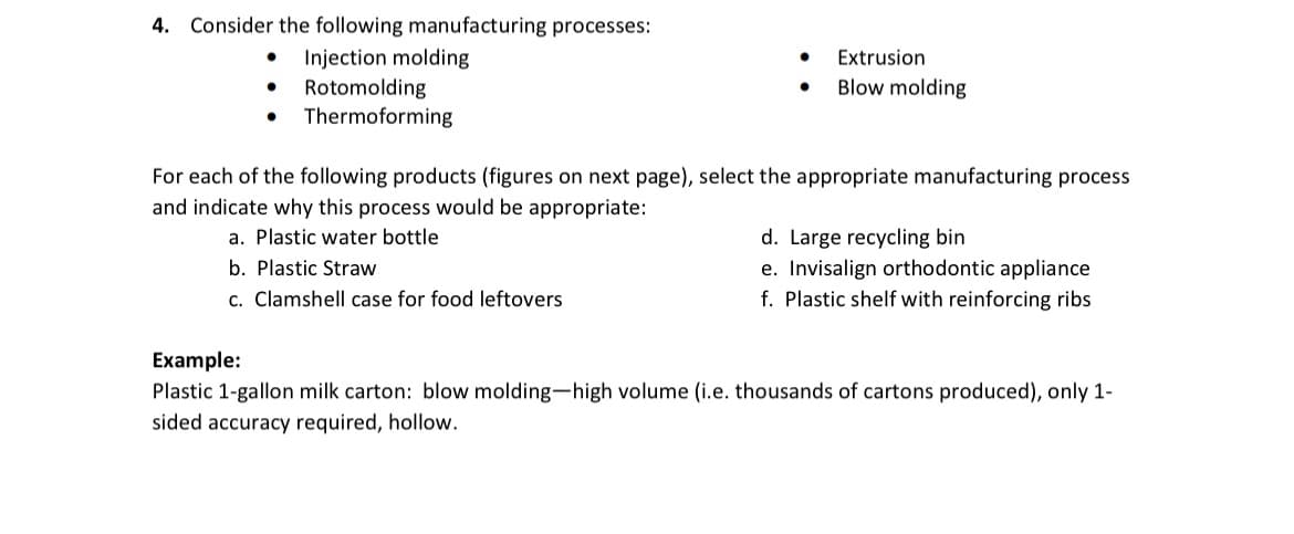 4. Consider the following manufacturing processes:
•
Injection molding
•
Rotomolding
•
Thermoforming
•
Extrusion
•
Blow molding
For each of the following products (figures on next page), select the appropriate manufacturing process
and indicate why this process would be appropriate:
a. Plastic water bottle
b. Plastic Straw
c. Clamshell case for food leftovers
Example:
d. Large recycling bin
e. Invisalign orthodontic appliance
f. Plastic shelf with reinforcing ribs
Plastic 1-gallon milk carton: blow molding-high volume (i.e. thousands of cartons produced), only 1-
sided accuracy required, hollow.