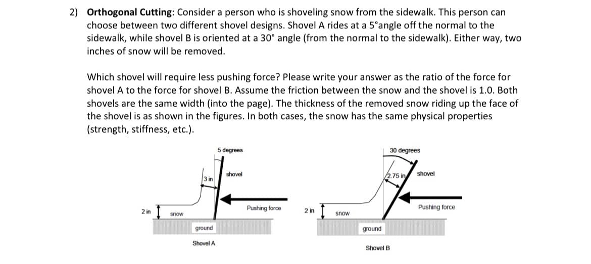 2) Orthogonal Cutting: Consider a person who is shoveling snow from the sidewalk. This person can
choose between two different shovel designs. Shovel A rides at a 5°angle off the normal to the
sidewalk, while shovel B is oriented at a 30° angle (from the normal to the sidewalk). Either way, two
inches of snow will be removed.
Which shovel will require less pushing force? Please write your answer as the ratio of the force for
shovel A to the force for shovel B. Assume the friction between the snow and the shovel is 1.0. Both
shovels are the same width (into the page). The thickness of the removed snow riding up the face of
the shovel is as shown in the figures. In both cases, the snow has the same physical properties
(strength, stiffness, etc.).
2 in
snow
3 in
ground
Shovel A
5 degrees
shovel
Pushing force
2 in
snow
ground
30 degrees
/2.75 in shovel
Shovel B
Pushing force