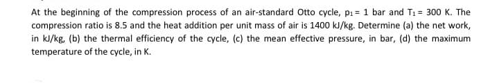 At the beginning of the compression process of an air-standard Otto cycle, p₁= 1 bar and T₁ = 300 K. The
compression ratio is 8.5 and the heat addition per unit mass of air is 1400 kJ/kg. Determine (a) the net work,
in kJ/kg, (b) the thermal efficiency of the cycle, (c) the mean effective pressure, in bar, (d) the maximum
temperature of the cycle, in K.