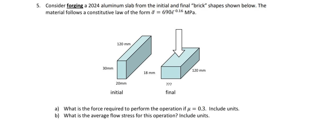 5. Consider forging a 2024 aluminum slab from the initial and final "brick" shapes shown below. The
material follows a constitutive law of the form σ = 690€ 0.16 MPa.
30mm
120 mm
18 mm
120 mm
20mm
initial
???
final
a) What is the force required to perform the operation if μ=0.3. Include units.
b) What is the average flow stress for this operation? Include units.