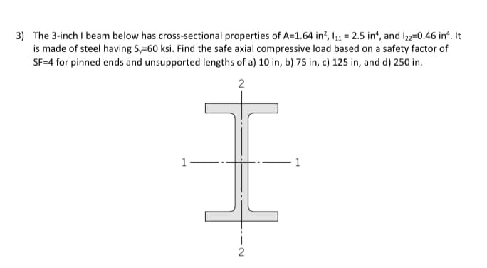3) The 3-inch I beam below has cross-sectional properties of A=1.64 in², 1₁11 = 2.5 in, and 122=0.46 in¹. It
is made of steel having S,-60 ksi. Find the safe axial compressive load based on a safety factor of
SF=4 for pinned ends and unsupported lengths of a) 10 in, b) 75 in, c) 125 in, and d) 250 in.
-
2
I
2