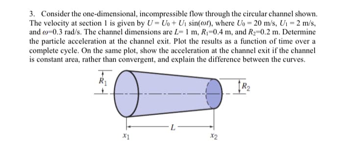 3. Consider the one-dimensional, incompressible flow through the circular channel shown.
The velocity at section 1 is given by U=Uo+ U₁ sin(t), where Uo= 20 m/s, U₁ = 2 m/s,
and co-0.3 rad/s. The channel dimensions are L- 1 m, R₁-0.4 m, and R₂-0.2 m. Determine
the particle acceleration at the channel exit. Plot the results as a function of time over a
complete cycle. On the same plot, show the acceleration at the channel exit if the channel
is constant area, rather than convergent, and explain the difference between the curves.
T
R₁
✓
X1
L
X2