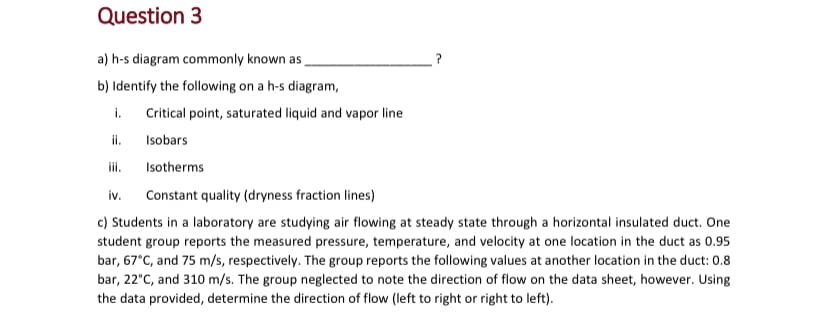 Question 3
a) h-s diagram commonly known as
b) Identify the following on a h-s diagram,
?
i.
ii.
Critical point, saturated liquid and vapor line
Isobars
Isotherms
iv. Constant quality (dryness fraction lines)
c) Students in a laboratory are studying air flowing at steady state through a horizontal insulated duct. One
student group reports the measured pressure, temperature, and velocity at one location in the duct as 0.95
bar, 67°C, and 75 m/s, respectively. The group reports the following values at another location in the duct: 0.8
bar, 22°C, and 310 m/s. The group neglected to note the direction of flow on the data sheet, however. Using
the data provided, determine the direction of flow (left to right or right to left).