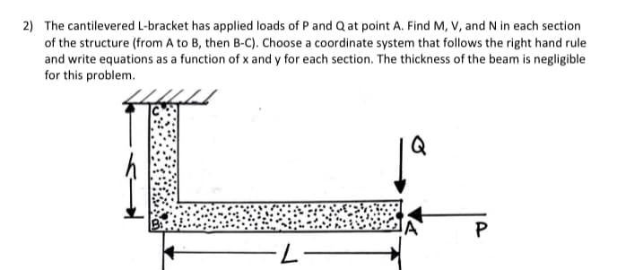 2) The cantilevered L-bracket has applied loads of P and Q at point A. Find M, V, and N in each section
of the structure (from A to B, then B-C). Choose a coordinate system that follows the right hand rule
and write equations as a function of x and y for each section. The thickness of the beam is negligible
for this problem.
2
Q
P
