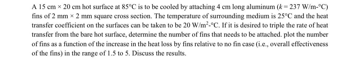 A 15 cm x 20 cm hot surface at 85°C is to be cooled by attaching 4 cm long aluminum (k = 237 W/m-°C)
fins of 2 mm x 2 mm square cross section. The temperature of surrounding medium is 25°C and the heat
transfer coefficient on the surfaces can be taken to be 20 W/m²-°C. If it is desired to triple the rate of heat
transfer from the bare hot surface, determine the number of fins that needs to be attached. plot the number
of fins as a function of the increase in the heat loss by fins relative to no fin case (i.e., overall effectiveness
of the fins) in the range of 1.5 to 5. Discuss the results.