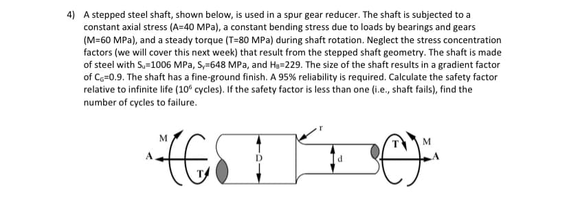 4) A stepped steel shaft, shown below, is used in a spur gear reducer. The shaft is subjected to a
constant axial stress (A=40 MPa), a constant bending stress due to loads by bearings and gears
(M=60 MPa), and a steady torque (T=80 MPa) during shaft rotation. Neglect the stress concentration
factors (we will cover this next week) that result from the stepped shaft geometry. The shaft is made
of steel with Su=1006 MPa, Sy=648 MPa, and HB-229. The size of the shaft results in a gradient factor
of CG=0.9. The shaft has a fine-ground finish. A 95% reliability is required. Calculate the safety factor
relative to infinite life (106 cycles). If the safety factor is less than one (i.e., shaft fails), find the
number of cycles to failure.
(60)
M
d
M