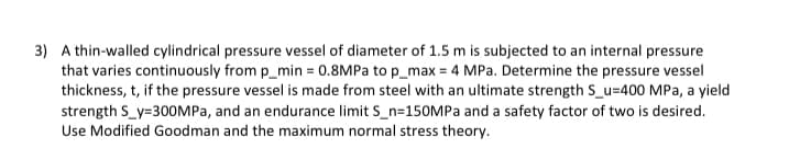 3) A thin-walled cylindrical pressure vessel of diameter of 1.5 m is subjected to an internal pressure
that varies continuously from p_min= 0.8MPa to p_max = 4 MPa. Determine the pressure vessel
thickness, t, if the pressure vessel is made from steel with an ultimate strength S_u=400 MPa, a yield
strength S_y=300MPa, and an endurance limit S_n-150MPa and a safety factor of two is desired.
Use Modified Goodman and the maximum normal stress theory.