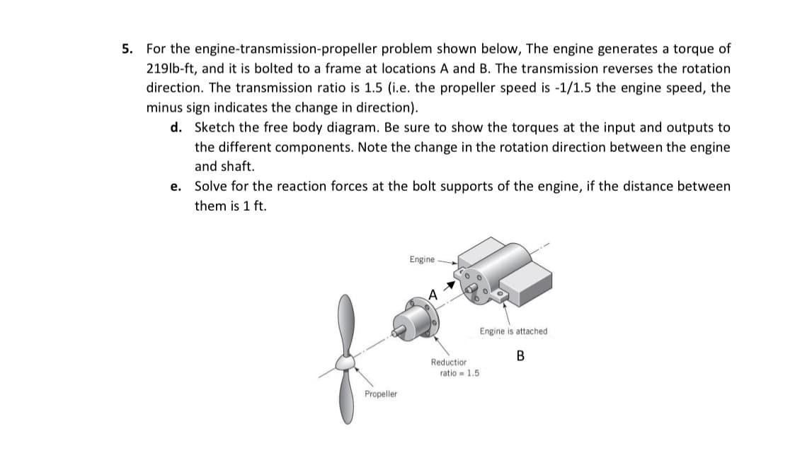 5. For the engine-transmission-propeller problem shown below, The engine generates a torque of
219lb-ft, and it is bolted to a frame at locations A and B. The transmission reverses the rotation
direction. The transmission ratio is 1.5 (i.e. the propeller speed is -1/1.5 the engine speed, the
minus sign indicates the change in direction).
d. Sketch the free body diagram. Be sure to show the torques at the input and outputs to
the different components. Note the change in the rotation direction between the engine
and shaft.
e. Solve for the reaction forces at the bolt supports of the engine, if the distance between
them is 1 ft.
Propeller
Engine
Reduction
ratio 1.5
Engine is attached
B