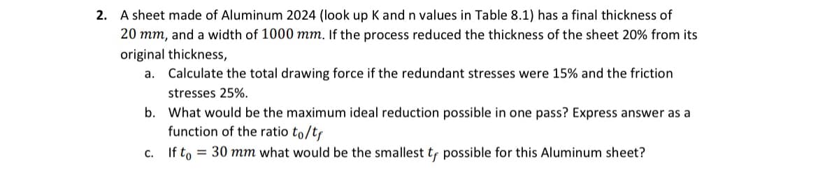 2. A sheet made of Aluminum 2024 (look up K and n values in Table 8.1) has a final thickness of
20 mm, and a width of 1000 mm. If the process reduced the thickness of the sheet 20% from its
original thickness,
a. Calculate the total drawing force if the redundant stresses were 15% and the friction
stresses 25%.
b. What would be the maximum ideal reduction possible in one pass? Express answer as a
function of the ratio to/t
C.
If to 30 mm what would be the smallest tf possible for this Aluminum sheet?