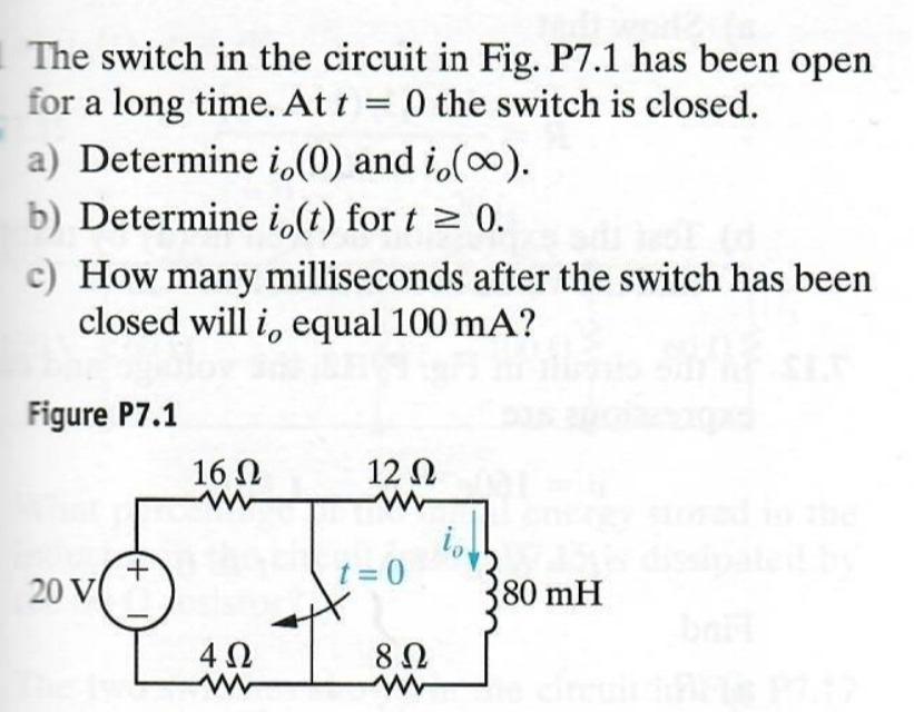 The switch in the circuit in Fig. P7.1 has been open
for a long time. At t = 0 the switch is closed.
a) Determine i,(0) and i,(∞).
b) Determine i(t) for t≥ 0.
c) How many milliseconds after the switch has been
closed will i, equal 100 mA?
Figure P7.1
16 Ω
w
12 Ω
w
+
t=0
20 V
80 mH
402
8Ω
w
w