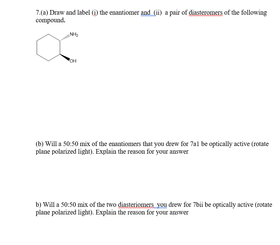 7.(a) Draw and label (i) the enantiomer and (ii) a pair of diasteromers of the following
compound.
OH
(b) Will a 50:50 mix of the enantiomers that you drew for 7al be optically active (rotate
plane polarized light). Explain the reason for your answer
b) Will a 50:50 mix of the two diasteriomers you drew for 7bii be optically active (rotate
plane polarized light). Explain the reason for your answer
