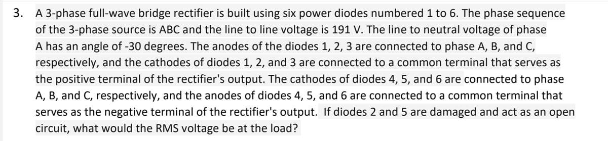 3.
A 3-phase full-wave bridge rectifier is built using six power diodes numbered 1 to 6. The phase sequence
of the 3-phase source is ABC and the line to line voltage is 191 V. The line to neutral voltage of phase
A has an angle of -30 degrees. The anodes of the diodes 1, 2, 3 are connected to phase A, B, and C,
respectively, and the cathodes of diodes 1, 2, and 3 are connected to a common terminal that serves as
the positive terminal of the rectifier's output. The cathodes of diodes 4, 5, and 6 are connected to phase
A, B, and C, respectively, and the anodes of diodes 4, 5, and 6 are connected to a common terminal that
serves as the negative terminal of the rectifier's output. If diodes 2 and 5 are damaged and act as an open
circuit, what would the RMS voltage be at the load?