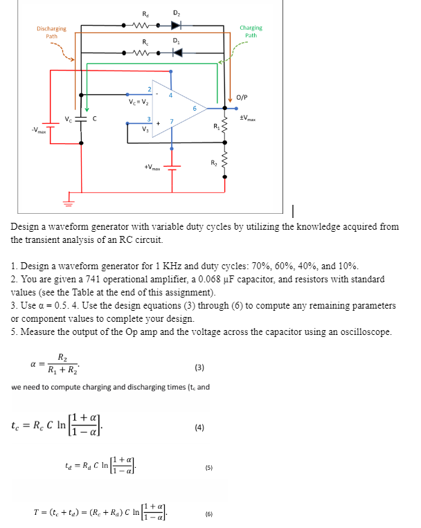 Rd
Dz
ww
Discharging
Path
Charging
Path
R₂
D₁
-V.
Vc=V₂
2
4
6
3
7
+
V₁
max
O/P
*V
R₁
R₂
+V
Design a waveform generator with variable duty cycles by utilizing the knowledge acquired from
the transient analysis of an RC circuit.
1. Design a waveform generator for 1 KHz and duty cycles: 70%, 60%, 40%, and 10%.
2. You are given a 741 operational amplifier, a 0.068 uF capacitor, and resistors with standard
values (see the Table at the end of this assignment).
3. Use a = 0.5.4. Use the design equations (3) through (6) to compute any remaining parameters
or component values to complete your design.
5. Measure the output of the Op amp and the voltage across the capacitor using an oscilloscope.
α
Rz
R₁ + R₁₂
(3)
we need to compute charging and discharging times (t, and
t₁ = R C In
(4)
ta-Ra C In
C In [1 +1 1
(5)
T= (teta)=(R+Ra) C In
C In [+]
(6)