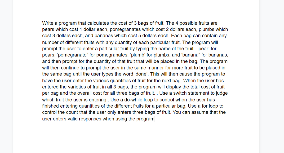 Write a program that calculates the cost of 3 bags of fruit. The 4 possible fruits are
pears which cost 1 dollar each, pomegranates which cost 2 dollars each, plumbs which
cost 3 dollars each, and bananas which cost 5 dollars each. Each bag can contain any
number of different fruits with any quantity of each particular fruit. The program will
prompt the user to enter a particular fruit by typing the name of the fruit: .'pear' for
pears, 'pomegranate" for pomegranates, 'plumb' for plumbs, and 'banana" for bananas,
and then prompt for the quantity of that fruit that will be placed in the bag. The program
will then continue to prompt the user in the same manner for more fruit to be placed in
the same bag until the user types the word 'done'. This will then cause the program to
have the user enter the various quantities of fruit for the next bag. When the user has
entered the varieties of fruit in all 3 bags, the program will display the total cost of fruit
per bag and the overall cost for all
hree bags of fruit. . Use a switch state
nt
judge
which fruit the user is entering... Use a do-while loop to control when the user has
finished entering quantities of the different fruits for a particular bag. Use a for loop to
control the count that the user only enters three bags of fruit. You can assume that the
user enters valid responses when using the program
